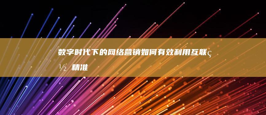 数字时代下的网络营销：如何有效利用互联网精准打广告